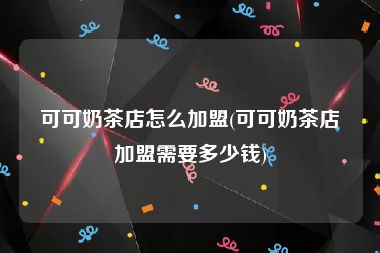 可可奶茶店怎么加盟(可可奶茶店加盟需要多少钱)
