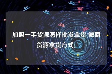 加盟一手货源怎样批发拿货(微商货源拿货方式)
