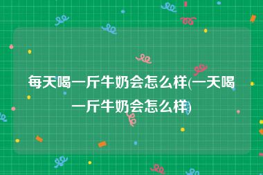 每天喝一斤牛奶会怎么样(一天喝一斤牛奶会怎么样)