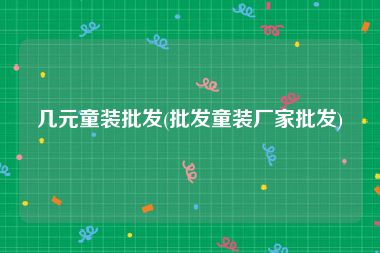 几元童装批发(批发童装厂家批发)