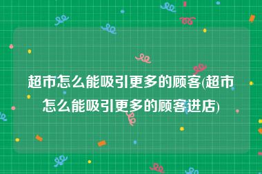 超市怎么能吸引更多的顾客(超市怎么能吸引更多的顾客进店)