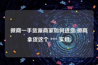 微商一手货源商家如何进货(微商拿货这个 *** 实用)