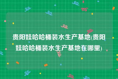贵阳娃哈哈桶装水生产基地(贵阳娃哈哈桶装水生产基地在哪里)