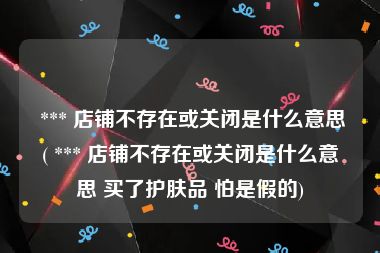  *** 店铺不存在或关闭是什么意思( *** 店铺不存在或关闭是什么意思 买了护肤品 怕是假的)