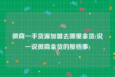 微商一手货源加盟去哪里拿货(说一说微商拿货的那些事)