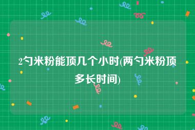 2勺米粉能顶几个小时(两勺米粉顶多长时间)