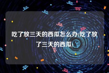 吃了放三天的西瓜怎么办(吃了放了三天的西瓜)