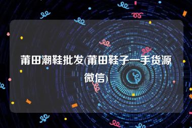 莆田潮鞋批发(莆田鞋子一手货源微信)