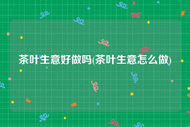 茶叶生意好做吗(茶叶生意怎么做)