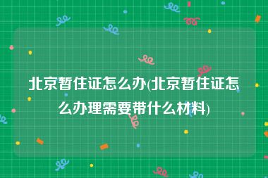 北京暂住证怎么办(北京暂住证怎么办理需要带什么材料)