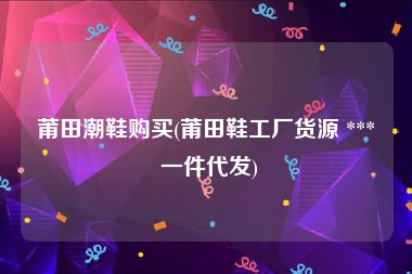 莆田潮鞋购买(莆田鞋工厂货源 *** 一件代发)
