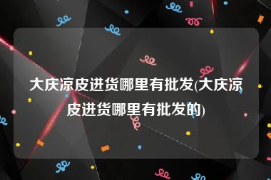 大庆凉皮进货哪里有批发(大庆凉皮进货哪里有批发的)
