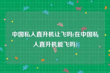 中国私人直升机让飞吗(在中国私人直升机能飞吗)