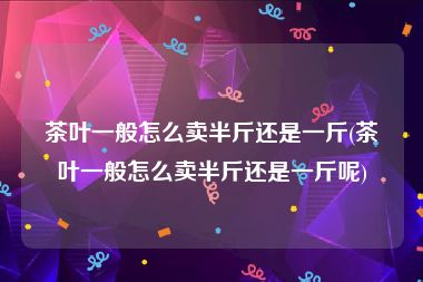 茶叶一般怎么卖半斤还是一斤(茶叶一般怎么卖半斤还是一斤呢)