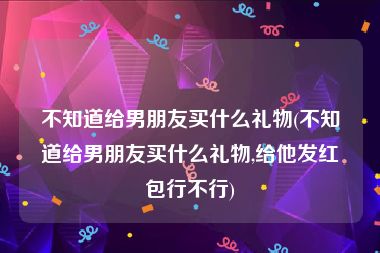不知道给男朋友买什么礼物(不知道给男朋友买什么礼物,给他发红包行不行)
