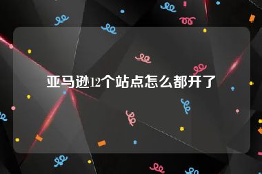 亚马逊12个站点怎么都开了