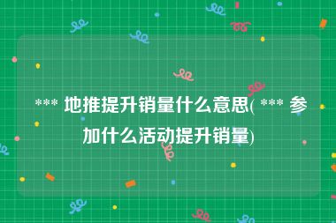  *** 地推提升销量什么意思( *** 参加什么活动提升销量)