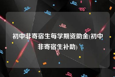 初中非寄宿生每学期资助金(初中非寄宿生补助)