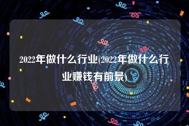 2022年做什么行业(2022年做什么行业赚钱有前景)