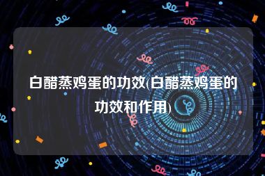 白醋蒸鸡蛋的功效(白醋蒸鸡蛋的功效和作用)