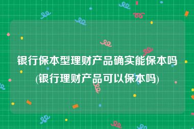 银行保本型理财产品确实能保本吗(银行理财产品可以保本吗)