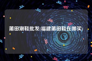 莆田潮鞋批发(福建莆田鞋在哪买)