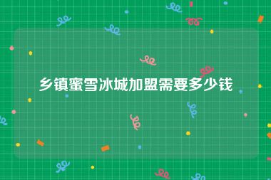乡镇蜜雪冰城加盟需要多少钱