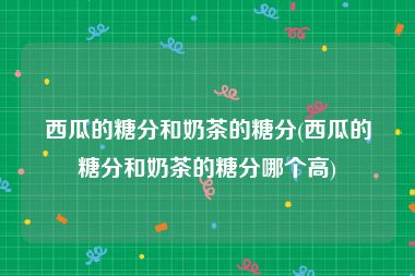 西瓜的糖分和奶茶的糖分(西瓜的糖分和奶茶的糖分哪个高)