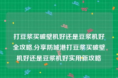 打豆浆买破壁机好还是豆浆机好全攻略,分享防城港打豆浆买破壁机好还是豆浆机好实用新攻略