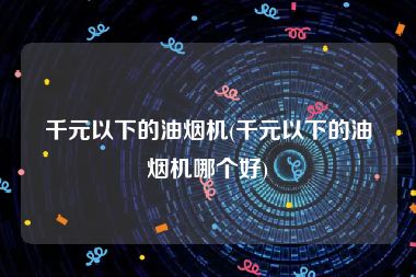 千元以下的油烟机(千元以下的油烟机哪个好)