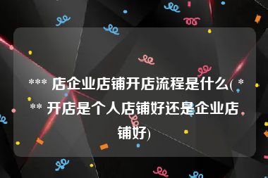  *** 店企业店铺开店流程是什么( *** 开店是个人店铺好还是企业店铺好)