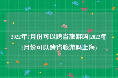 2022年7月份可以跨省旅游吗(2022年7月份可以跨省旅游吗上海)