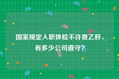 国家规定入职体检不许查乙肝，有多少公司遵守？