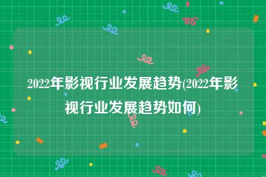 2022年影视行业发展趋势(2022年影视行业发展趋势如何)