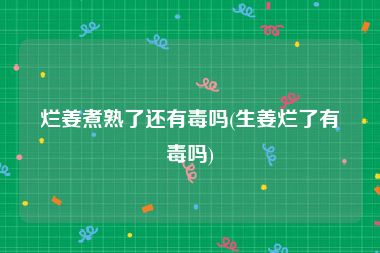 烂姜煮熟了还有毒吗(生姜烂了有毒吗)