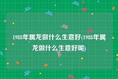 1988年属龙做什么生意好(1988年属龙做什么生意好呢)