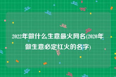 2022年做什么生意最火网名(2020年做生意必定红火的名字)