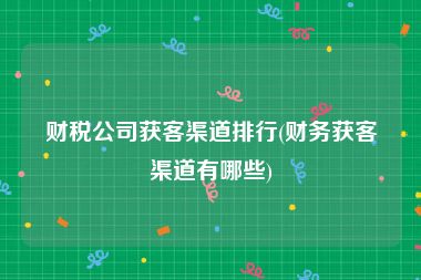 财税公司获客渠道排行(财务获客渠道有哪些)