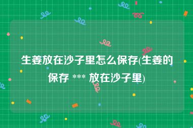 生姜放在沙子里怎么保存(生姜的保存 *** 放在沙子里)