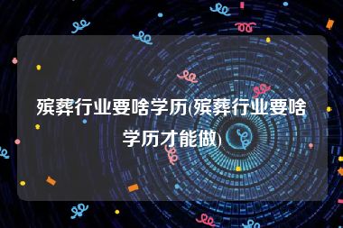 殡葬行业要啥学历(殡葬行业要啥学历才能做)