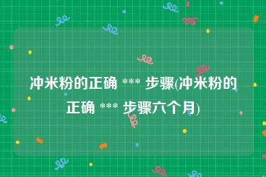 冲米粉的正确 *** 步骤(冲米粉的正确 *** 步骤六个月)