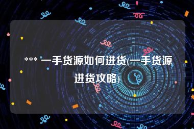  *** 一手货源如何进货(一手货源进货攻略)
