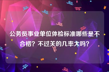 公务员事业单位体检标准哪些是不合格？不过关的几率大吗？