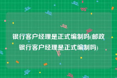 银行客户经理是正式编制吗(邮政银行客户经理是正式编制吗)