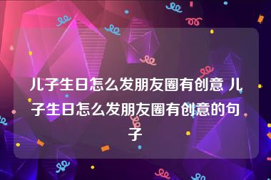 儿子生日怎么发朋友圈有创意 儿子生日怎么发朋友圈有创意的句子