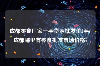 成都零食厂家一手货源批发价2毛(成都哪里有零食批发市场价格)