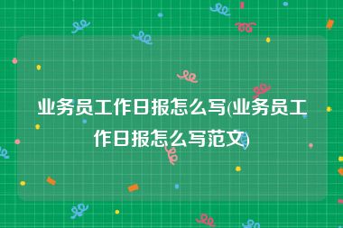业务员工作日报怎么写(业务员工作日报怎么写范文)