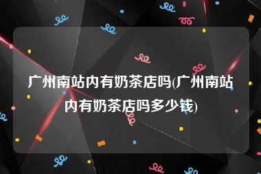 广州南站内有奶茶店吗(广州南站内有奶茶店吗多少钱)