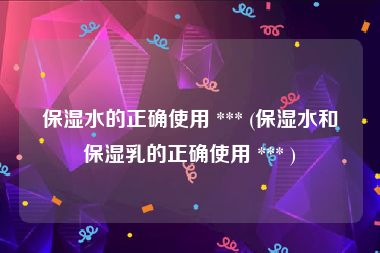 保湿水的正确使用 *** (保湿水和保湿乳的正确使用 *** )