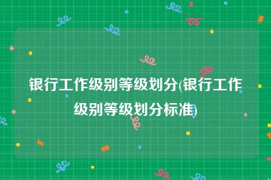 银行工作级别等级划分(银行工作级别等级划分标准)